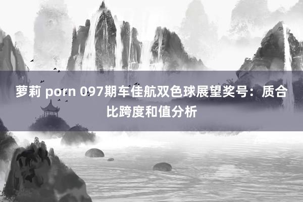 萝莉 porn 097期车佳航双色球展望奖号：质合比跨度和值分析