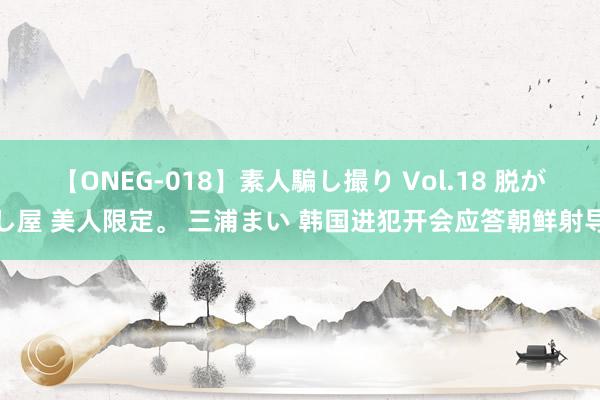 【ONEG-018】素人騙し撮り Vol.18 脱がし屋 美人限定。 三浦まい 韩国进犯开会应答朝鲜射导