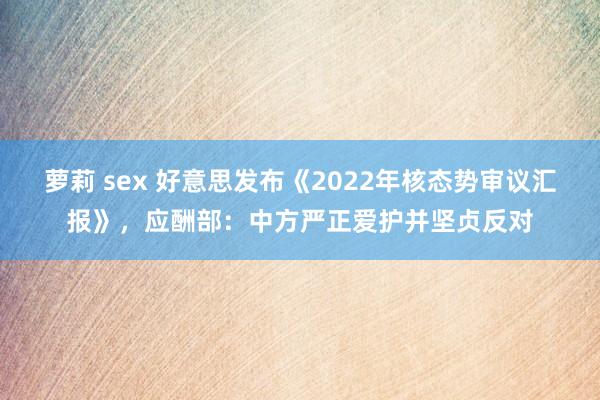 萝莉 sex 好意思发布《2022年核态势审议汇报》，应酬部：中方严正爱护并坚贞反对