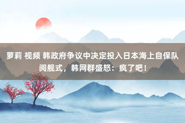 萝莉 视频 韩政府争议中决定投入日本海上自保队阅舰式，韩网群盛怒：疯了吧！