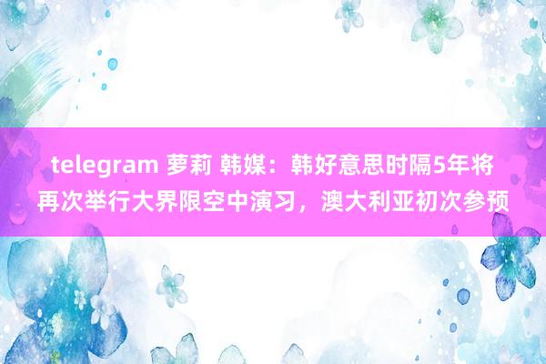 telegram 萝莉 韩媒：韩好意思时隔5年将再次举行大界限空中演习，澳大利亚初次参预