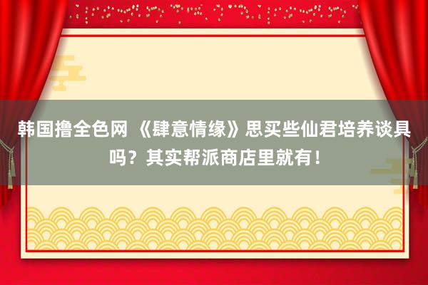 韩国撸全色网 《肆意情缘》思买些仙君培养谈具吗？其实帮派商店里就有！