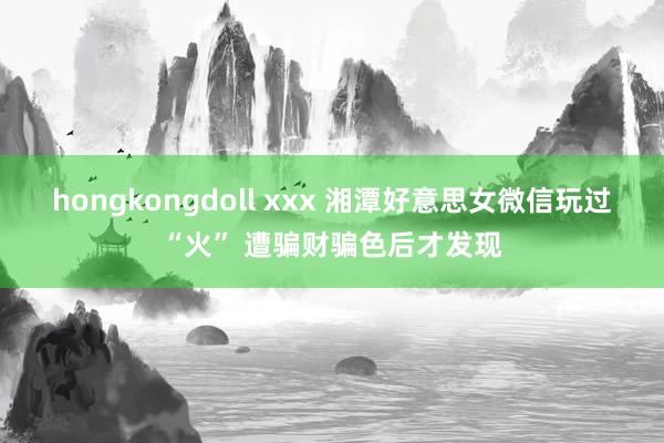 hongkongdoll xxx 湘潭好意思女微信玩过“火” 遭骗财骗色后才发现