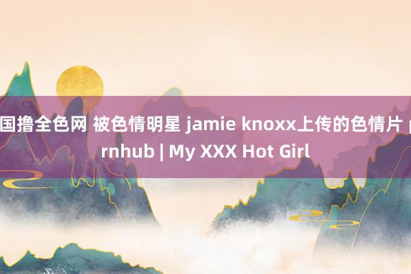 韩国撸全色网 被色情明星 jamie knoxx上传的色情片 pornhub | My XXX Hot Girl