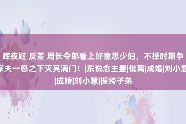 辉夜姬 反差 局长令郎看上好意思少妇，不择时期争夺，女当家夫一怒之下灭其满门！|东说念主妻|仳离|成婚|刘小慧|握绔子弟