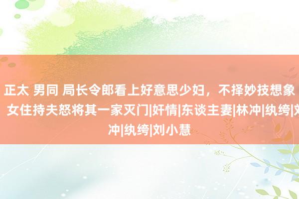 正太 男同 局长令郎看上好意思少妇，不择妙技想象争夺，女住持夫怒将其一家灭门|奸情|东谈主妻|林冲|纨绔|刘小慧