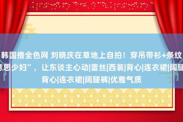 韩国撸全色网 刘晓庆在草地上自拍！穿吊带衫+条纹裤像个“好意思少妇”，让东谈主心动|蕾丝|西装|背心|连衣裙|阔腿裤|优雅气质