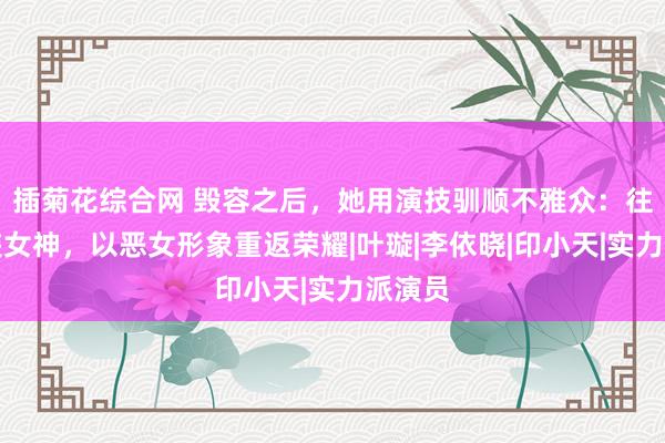 插菊花综合网 毁容之后，她用演技驯顺不雅众：往日古装女神，以恶女形象重返荣耀|叶璇|李依晓|印小天|实力派演员