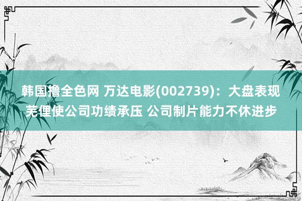 韩国撸全色网 万达电影(002739)：大盘表现芜俚使公司功绩承压 公司制片能力不休进步