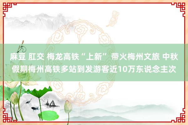 麻豆 肛交 梅龙高铁“上新” 带火梅州文旅 中秋假期梅州高铁多站到发游客近10万东说念主次