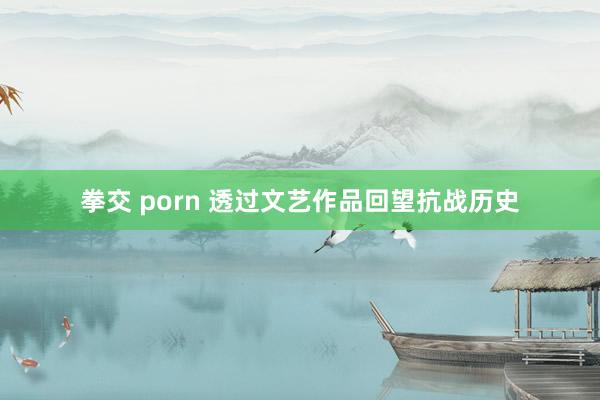 拳交 porn 透过文艺作品回望抗战历史