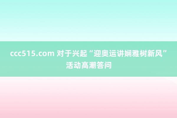 ccc515.com 对于兴起“迎奥运讲娴雅树新风”活动高潮答问