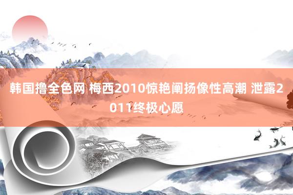 韩国撸全色网 梅西2010惊艳阐扬像性高潮 泄露2011终极心愿