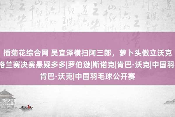 插菊花综合网 吴宜泽横扫阿三郎，萝卜头傲立沃克“林”，英格兰赛决赛悬疑多多|罗伯逊|斯诺克|肯巴·沃克|中国羽毛球公开赛