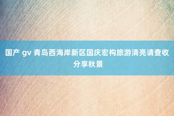 国产 gv 青岛西海岸新区国庆宏构旅游清亮请查收 分享秋景