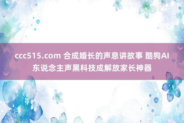 ccc515.com 合成婚长的声息讲故事 酷狗AI东说念主声黑科技成解放家长神器