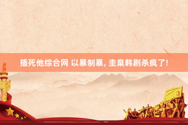 插死他综合网 以暴制暴, 圭臬韩剧杀疯了!